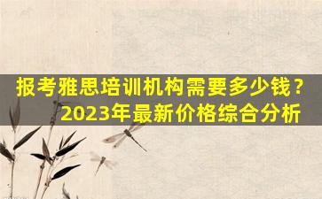 报考雅思培训机构需要多少钱？ 2023年最新价格综合分析